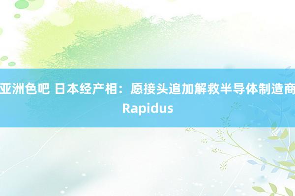 亚洲色吧 日本经产相：愿接头追加解救半导体制造商Rapidus