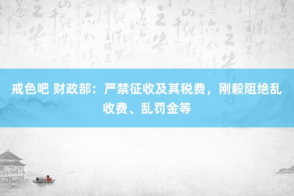 戒色吧 财政部：严禁征收及其税费，刚毅阻绝乱收费、乱罚金等