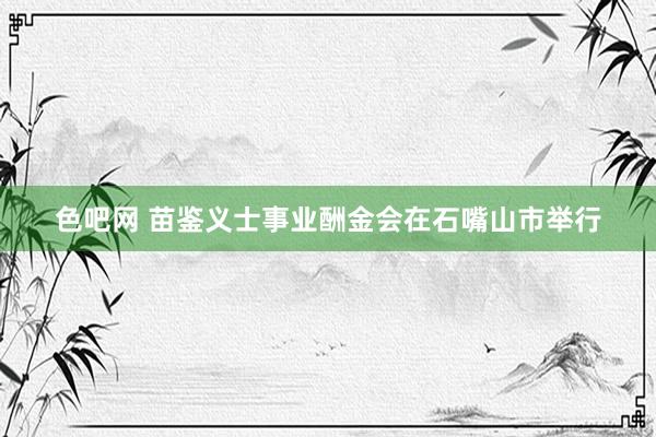 色吧网 苗鉴义士事业酬金会在石嘴山市举行