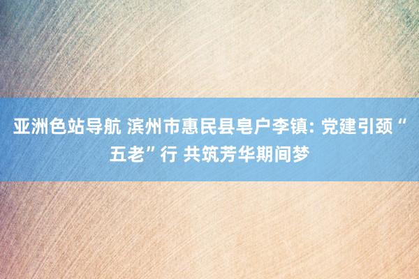 亚洲色站导航 滨州市惠民县皂户李镇: 党建引颈“五老”行 共筑芳华期间梦