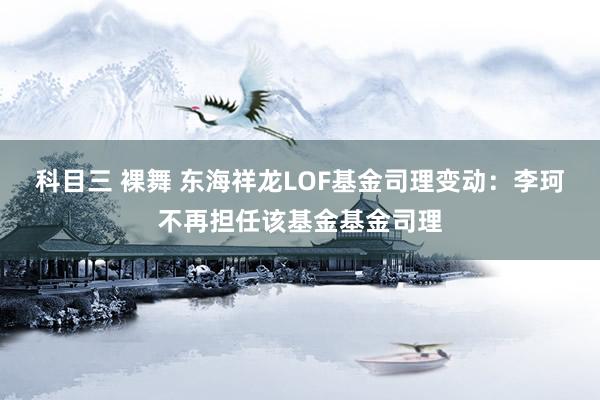 科目三 裸舞 东海祥龙LOF基金司理变动：李珂不再担任该基金基金司理