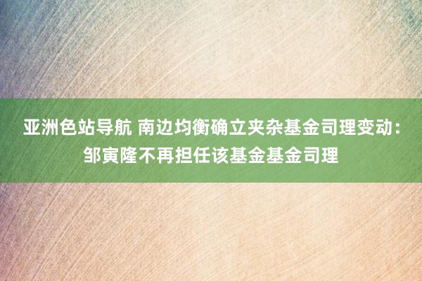 亚洲色站导航 南边均衡确立夹杂基金司理变动：邹寅隆不再担任该基金基金司理