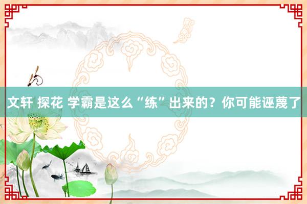 文轩 探花 学霸是这么“练”出来的？你可能诬蔑了