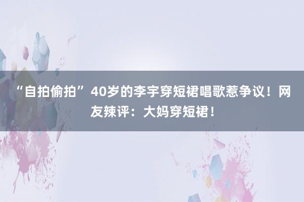 “自拍偷拍” 40岁的李宇穿短裙唱歌惹争议！网友辣评：大妈穿短裙！