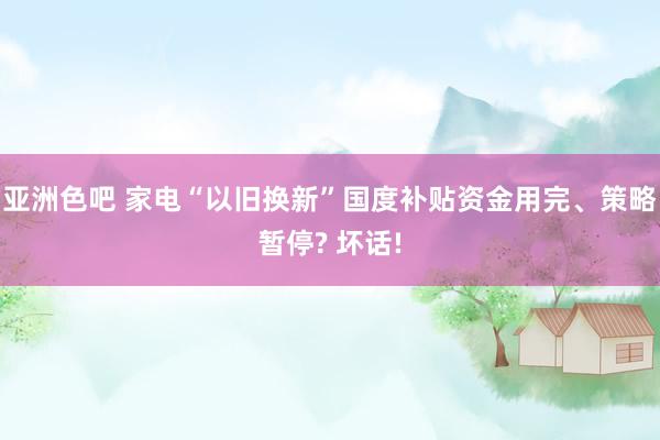 亚洲色吧 家电“以旧换新”国度补贴资金用完、策略暂停? 坏话!