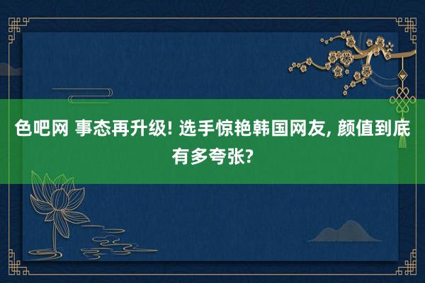 色吧网 事态再升级! 选手惊艳韩国网友， 颜值到底有多夸张?