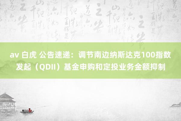 av 白虎 公告速递：调节南边纳斯达克100指数发起（QDII）基金申购和定投业务金额抑制