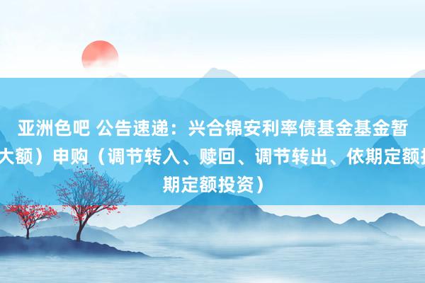 亚洲色吧 公告速递：兴合锦安利率债基金基金暂停（大额）申购（调节转入、赎回、调节转出、依期定额投资）