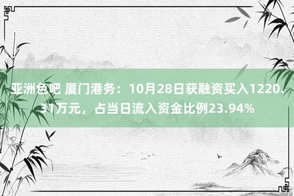 亚洲色吧 厦门港务：10月28日获融资买入1220.31万元，占当日流入资金比例23.94%