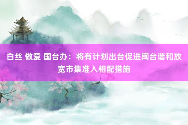 白丝 做爱 国台办：将有计划出台促进闽台谐和放宽市集准入相配措施