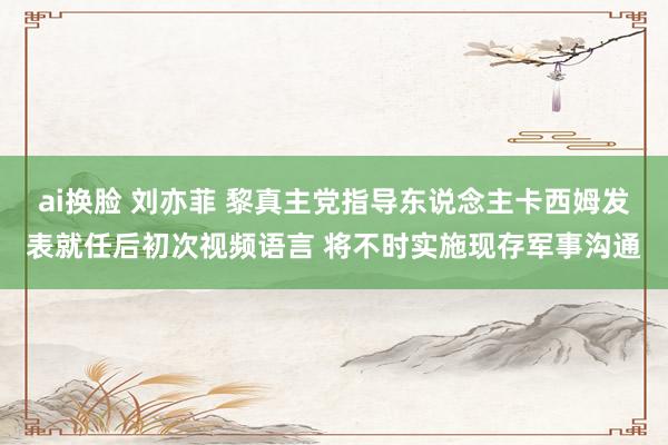 ai换脸 刘亦菲 黎真主党指导东说念主卡西姆发表就任后初次视频语言 将不时实施现存军事沟通