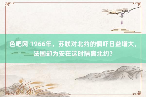 色吧网 1966年，苏联对北约的恫吓日益增大，法国却为安在这时隔离北约？