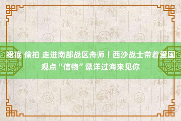 裙底 偷拍 走进南部战区舟师丨西沙战士带着爱国观点“信物”漂洋过海来见你