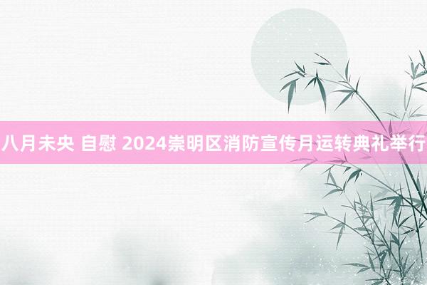 八月未央 自慰 2024崇明区消防宣传月运转典礼举行