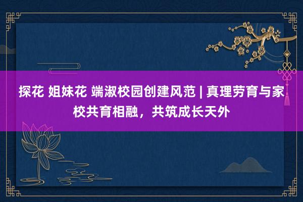 探花 姐妹花 端淑校园创建风范 | 真理劳育与家校共育相融，共筑成长天外