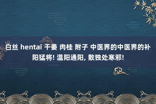 白丝 hentai 干姜 肉桂 附子 中医界的中医界的补阳猛将! 温阳通阳， 散独处寒邪!