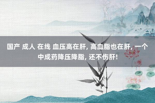 国产 成人 在线 血压高在肝， 高血脂也在肝， 一个中成药降压降脂， 还不伤肝!