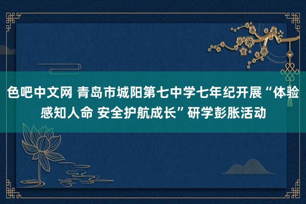 色吧中文网 青岛市城阳第七中学七年纪开展“体验感知人命 安全护航成长”研学彭胀活动