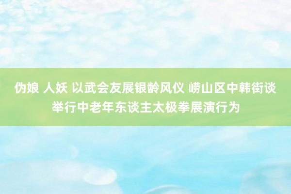 伪娘 人妖 以武会友展银龄风仪 崂山区中韩街谈举行中老年东谈主太极拳展演行为