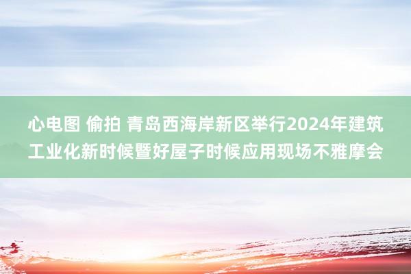 心电图 偷拍 青岛西海岸新区举行2024年建筑工业化新时候暨好屋子时候应用现场不雅摩会