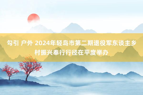 勾引 户外 2024年轻岛市第二期退役军东谈主乡村振兴奉行行径在平度举办