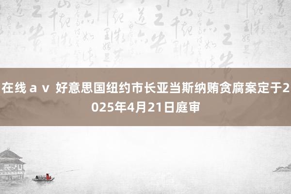 在线ａｖ 好意思国纽约市长亚当斯纳贿贪腐案定于2025年4月21日庭审