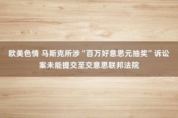 欧美色情 马斯克所涉“百万好意思元抽奖”诉讼案未能提交至交意思联邦法院