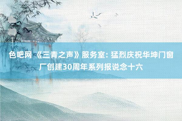 色吧网 《三青之声》服务室: 猛烈庆祝华坤门窗厂创建30周年系列报说念十六