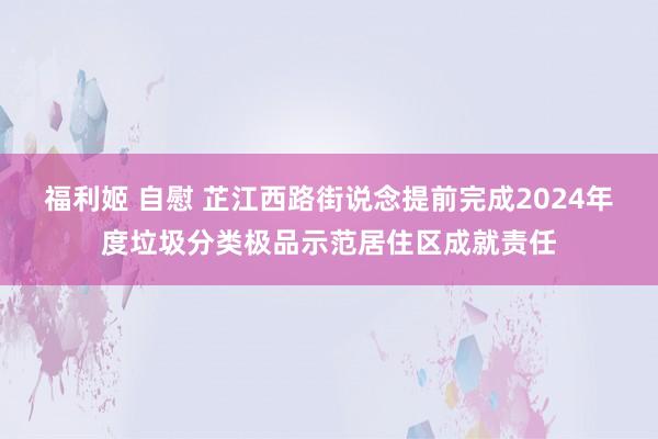 福利姬 自慰 芷江西路街说念提前完成2024年度垃圾分类极品示范居住区成就责任