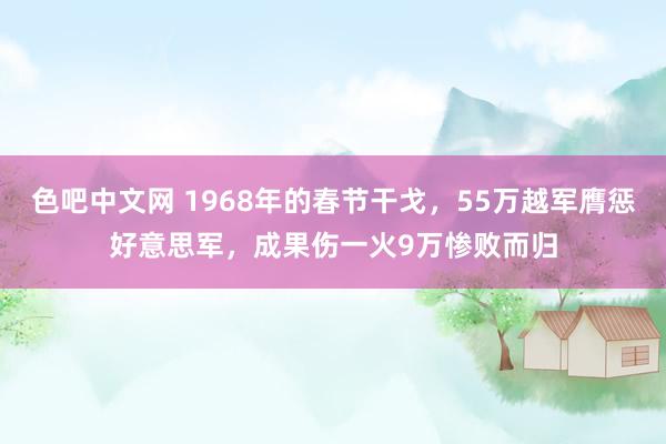 色吧中文网 1968年的春节干戈，55万越军膺惩好意思军，成果伤一火9万惨败而归