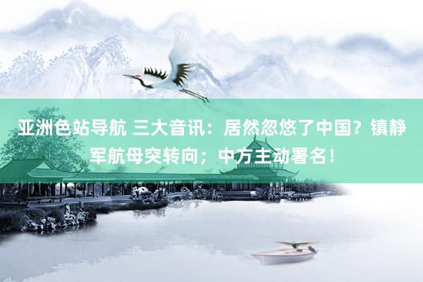 亚洲色站导航 三大音讯：居然忽悠了中国？镇静军航母突转向；中方主动署名！