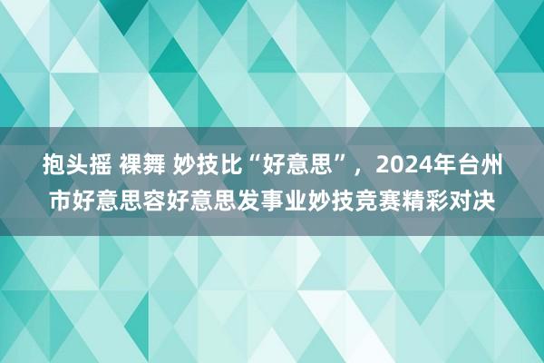 抱头摇 裸舞 妙技比“好意思”，2024年台州市好意思容好意思发事业妙技竞赛精彩对决