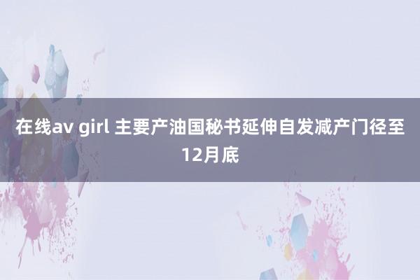 在线av girl 主要产油国秘书延伸自发减产门径至12月底