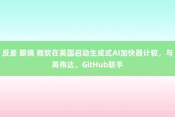 反差 眼镜 微软在英国启动生成式AI加快器计较，与英伟达、GitHub联手