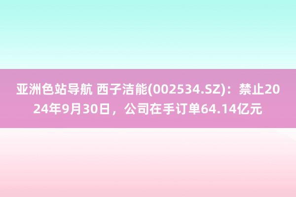 亚洲色站导航 西子洁能(002534.SZ)：禁止2024年9月30日，公司在手订单64.14亿元