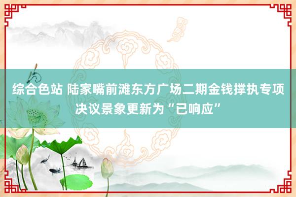 综合色站 陆家嘴前滩东方广场二期金钱撑执专项决议景象更新为“已响应”