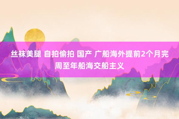 丝袜美腿 自拍偷拍 国产 广船海外提前2个月完周至年船海交船主义