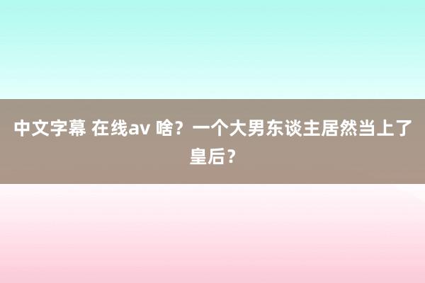 中文字幕 在线av 啥？一个大男东谈主居然当上了皇后？