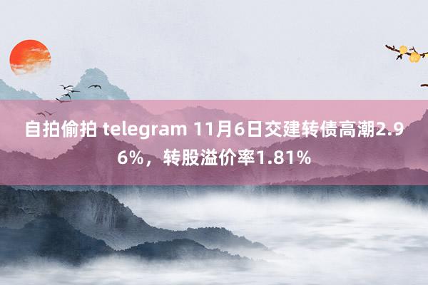 自拍偷拍 telegram 11月6日交建转债高潮2.96%，转股溢价率1.81%