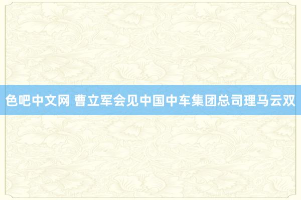 色吧中文网 曹立军会见中国中车集团总司理马云双