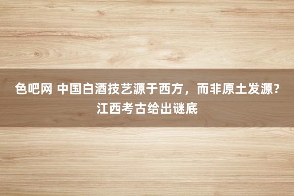 色吧网 中国白酒技艺源于西方，而非原土发源？江西考古给出谜底