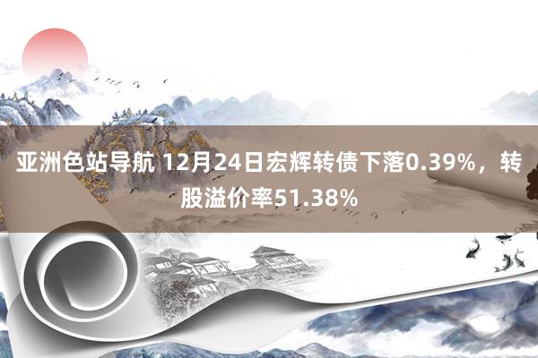 亚洲色站导航 12月24日宏辉转债下落0.39%，转股溢价率51.38%