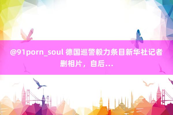 @91porn_soul 德国巡警毅力条目新华社记者删相片，自后…