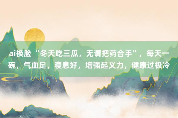 ai换脸 “冬天吃三瓜，无谓把药合手”，每天一碗，气血足，寝息好，增强起义力，健康过极冷