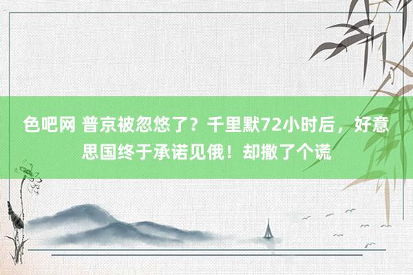 色吧网 普京被忽悠了？千里默72小时后，好意思国终于承诺见俄！却撒了个谎