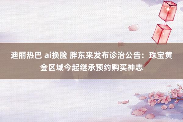 迪丽热巴 ai换脸 胖东来发布诊治公告：珠宝黄金区域今起继承预约购买神志