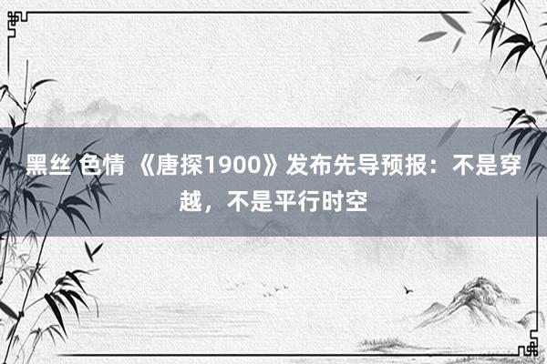 黑丝 色情 《唐探1900》发布先导预报：不是穿越，不是平行时空