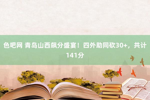 色吧网 青岛山西飙分盛宴！四外助同砍30+，共计141分