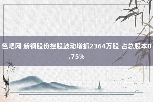 色吧网 新钢股份控股鼓动增抓2364万股 占总股本0.75%