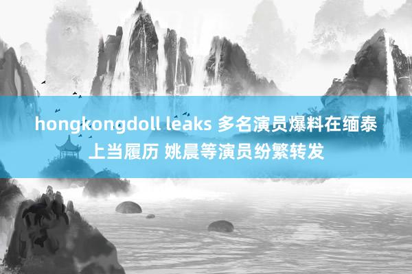 hongkongdoll leaks 多名演员爆料在缅泰上当履历 姚晨等演员纷繁转发